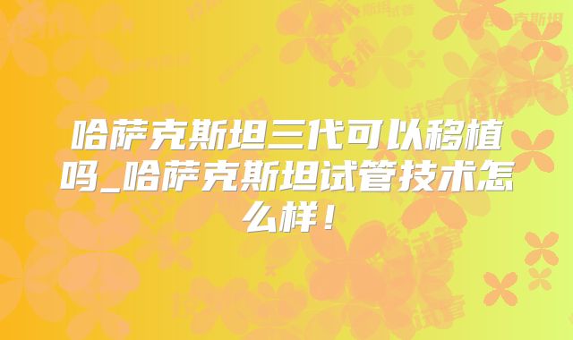 哈萨克斯坦三代可以移植吗_哈萨克斯坦试管技术怎么样！