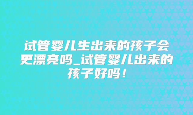 试管婴儿生出来的孩子会更漂亮吗_试管婴儿出来的孩子好吗！