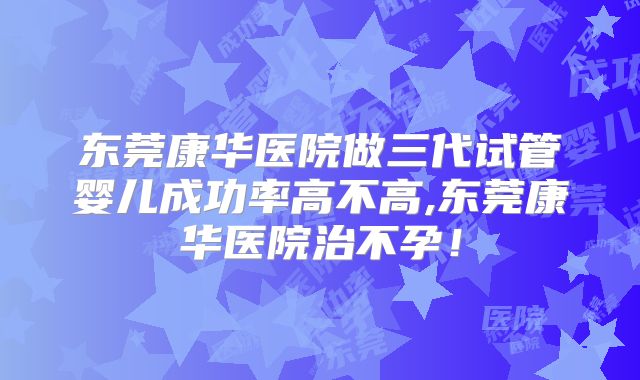 东莞康华医院做三代试管婴儿成功率高不高,东莞康华医院治不孕！