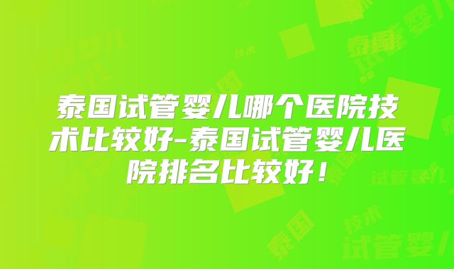 泰国试管婴儿哪个医院技术比较好-泰国试管婴儿医院排名比较好！