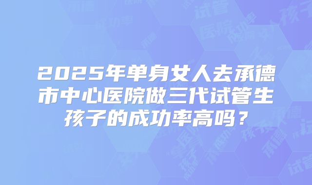 2025年单身女人去承德市中心医院做三代试管生孩子的成功率高吗?