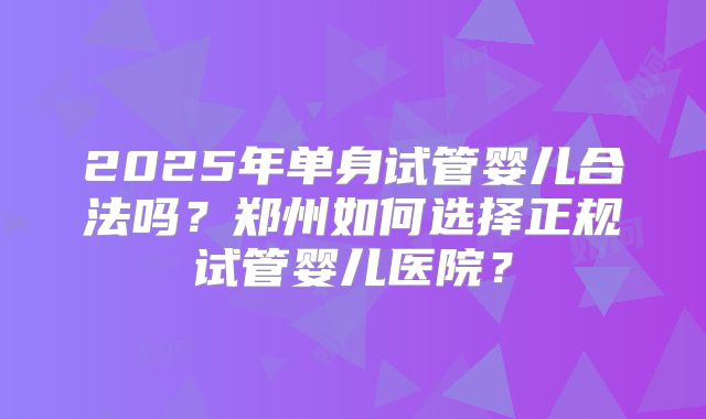 2025年单身试管婴儿合法吗？郑州如何选择正规试管婴儿医院？