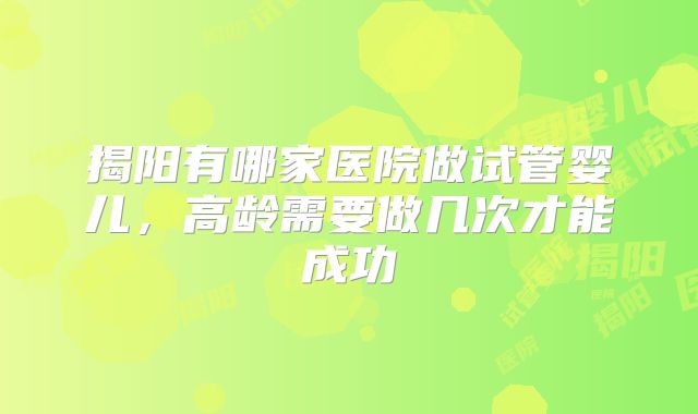 揭阳有哪家医院做试管婴儿，高龄需要做几次才能成功