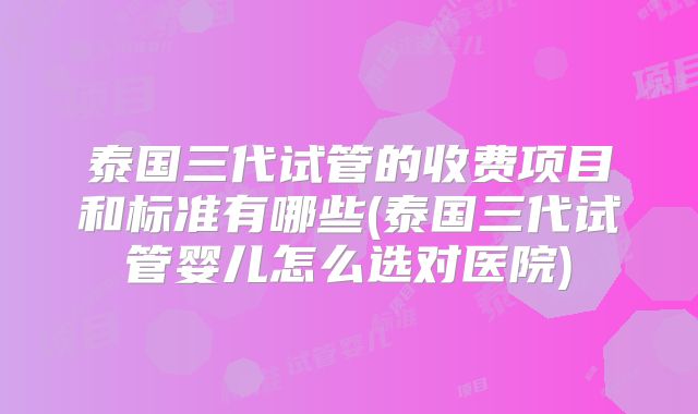 泰国三代试管的收费项目和标准有哪些(泰国三代试管婴儿怎么选对医院)