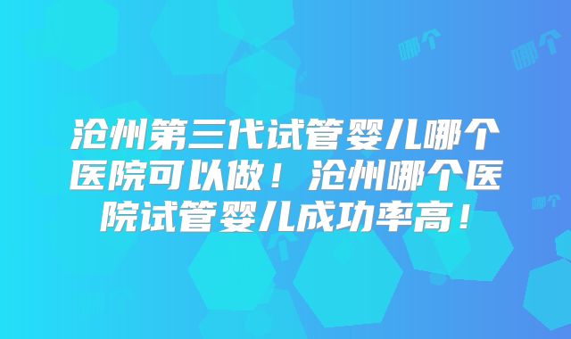 沧州第三代试管婴儿哪个医院可以做！沧州哪个医院试管婴儿成功率高！