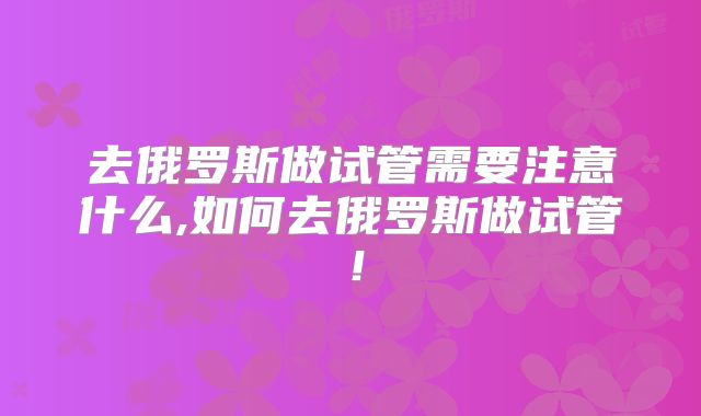 去俄罗斯做试管需要注意什么,如何去俄罗斯做试管！