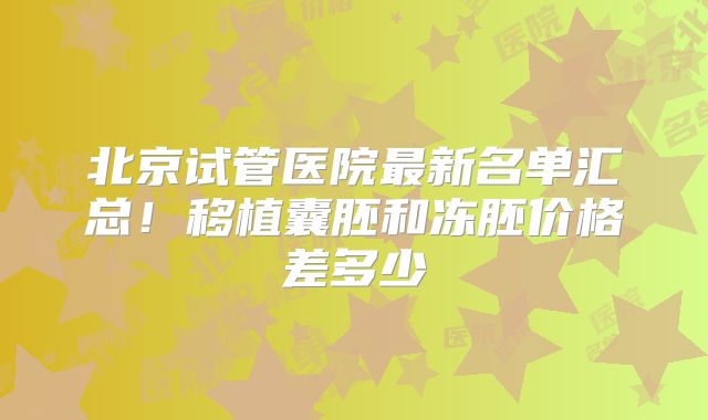 北京试管医院最新名单汇总!移植囊胚和冻胚价格差多少