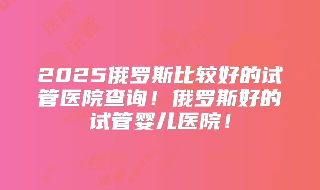 2025俄罗斯比较好的试管医院查询！俄罗斯好的试管婴儿医院！
