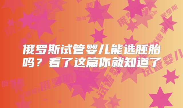 俄罗斯试管婴儿能选胚胎吗?看了这篇你就知道了