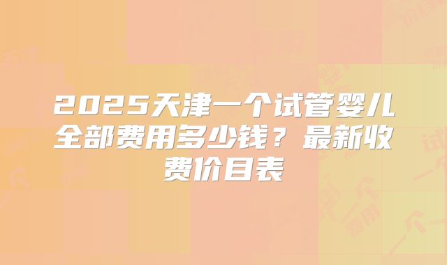2025天津一个试管婴儿全部费用多少钱？最新收费价目表
