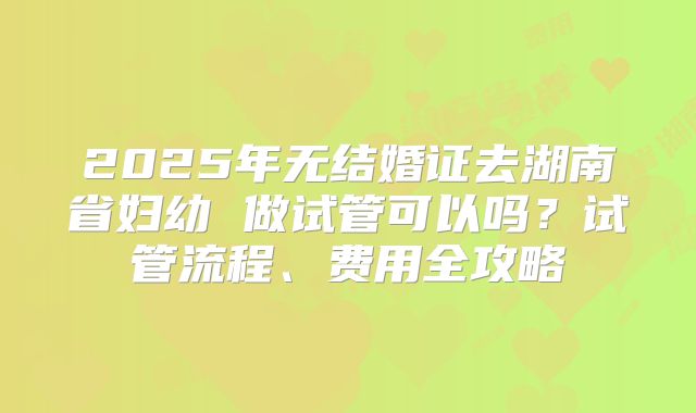 2025年无结婚证去湖南省妇幼 做试管可以吗？试管流程、费用全攻略