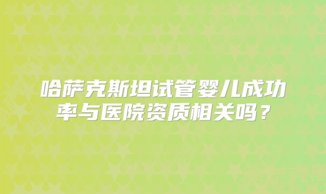 哈萨克斯坦试管婴儿成功率与医院资质相关吗?