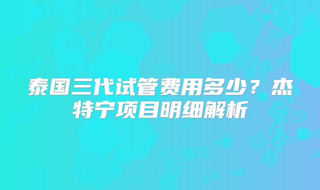 泰国三代试管费用多少?杰特宁项目明细解析