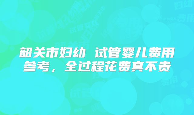 韶关市妇幼 试管婴儿费用参考，全过程花费真不贵