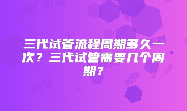 三代试管流程周期多久一次？三代试管需要几个周期？