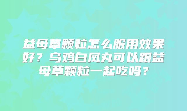 益母草颗粒怎么服用效果好?乌鸡白凤丸可以跟益母草颗粒一起吃吗?