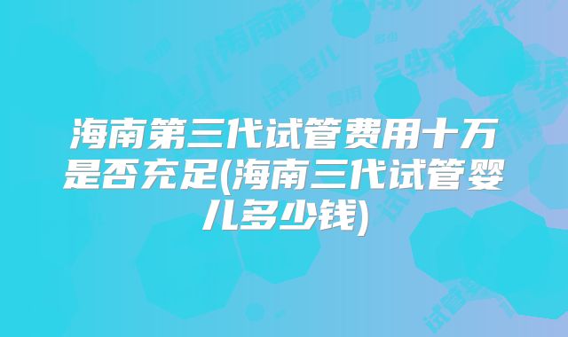 海南第三代试管费用十万是否充足(海南三代试管婴儿多少钱)