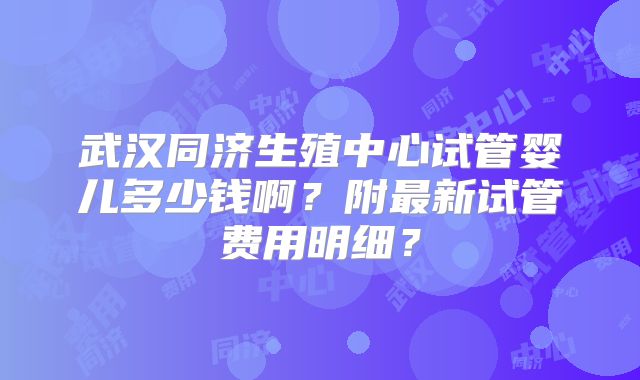 武汉同济生殖中心试管婴儿多少钱啊?附最新试管费用明细?