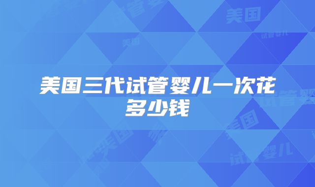 美国三代试管婴儿一次花多少钱