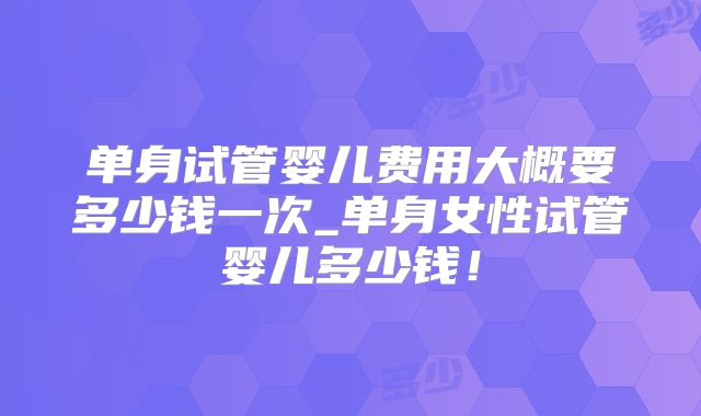 单身试管婴儿费用大概要多少钱一次_单身女性试管婴儿多少钱！