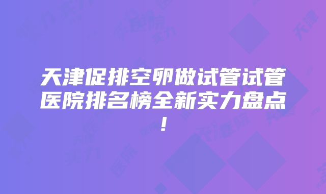 天津促排空卵做试管试管医院排名榜全新实力盘点!
