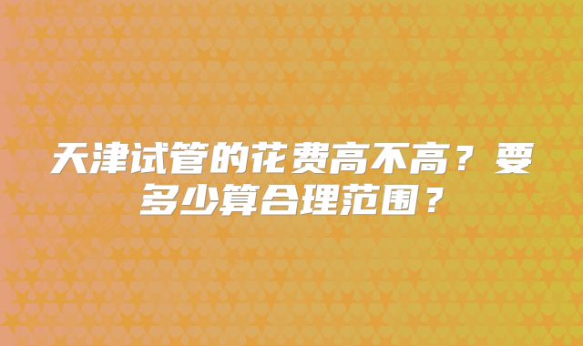天津试管的花费高不高？要多少算合理范围？