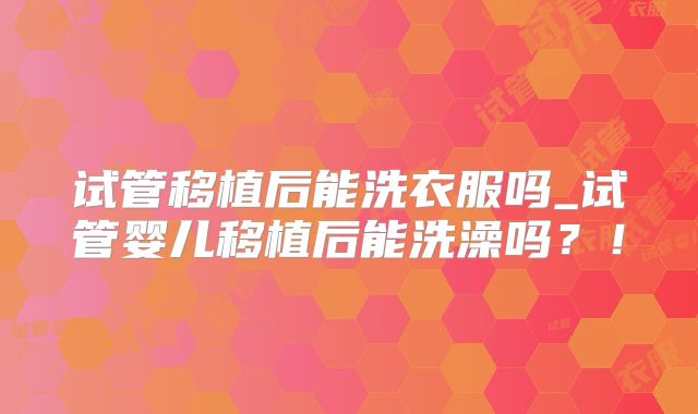 试管移植后能洗衣服吗_试管婴儿移植后能洗澡吗?!