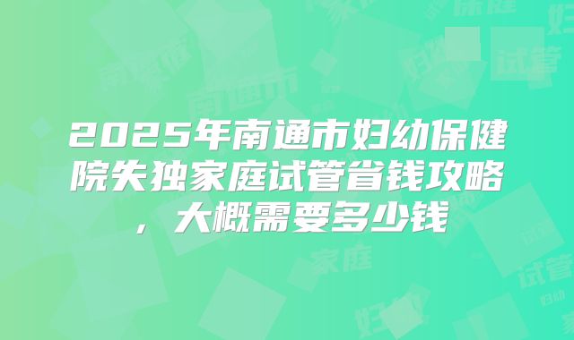 2025年南通市妇幼保健院失独家庭试管省钱攻略，大概需要多少钱