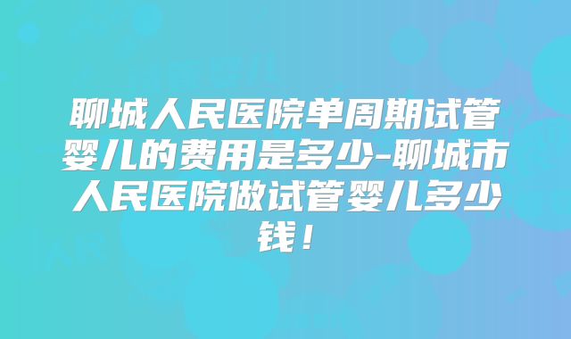 聊城人民医院单周期试管婴儿的费用是多少-聊城市人民医院做试管婴儿多少钱！