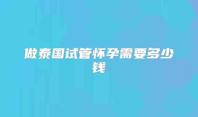 做泰国试管怀孕需要多少钱