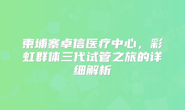 柬埔寨卓信医疗中心，彩虹群体三代试管之旅的详细解析