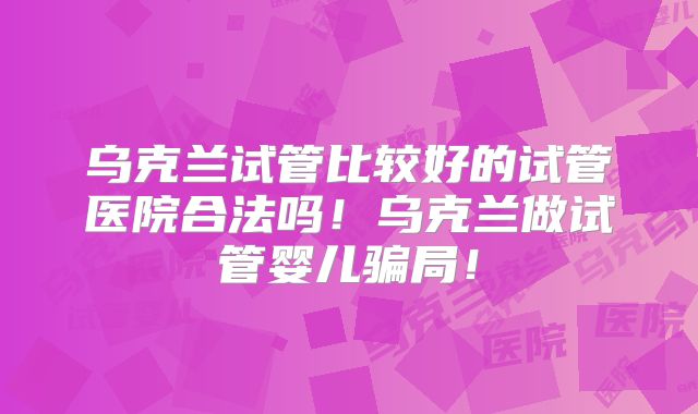 乌克兰试管比较好的试管医院合法吗!乌克兰做试管婴儿骗局!