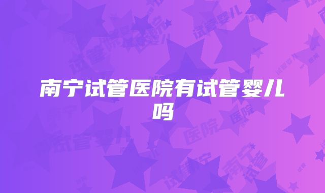 南宁试管医院有试管婴儿吗