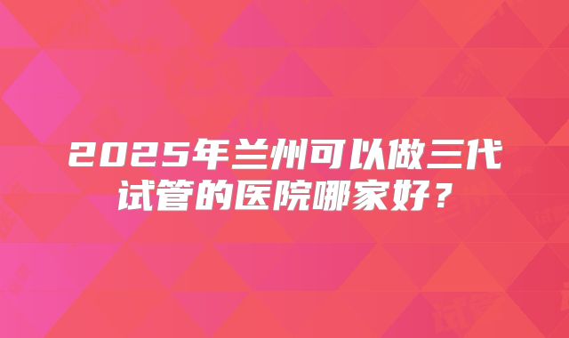2025年兰州可以做三代试管的医院哪家好？
