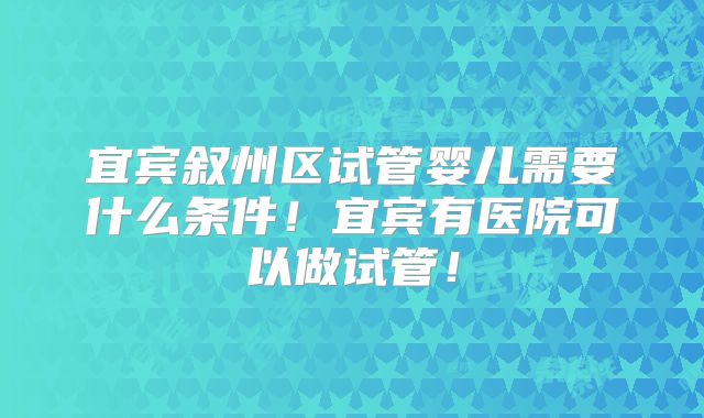 宜宾叙州区试管婴儿需要什么条件!宜宾有医院可以做试管!