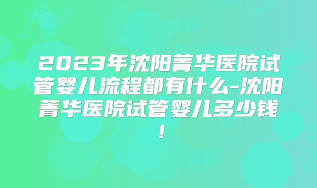 2023年沈阳菁华医院试管婴儿流程都有什么-沈阳菁华医院试管婴儿多少钱！
