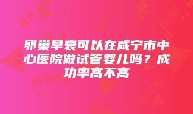 卵巢早衰可以在咸宁市中心医院做试管婴儿吗？成功率高不高