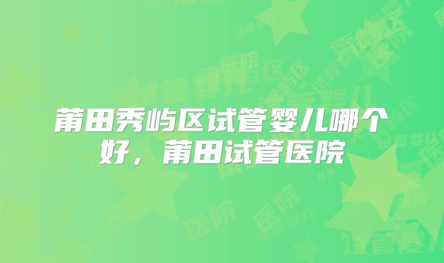莆田秀屿区试管婴儿哪个好，莆田试管医院