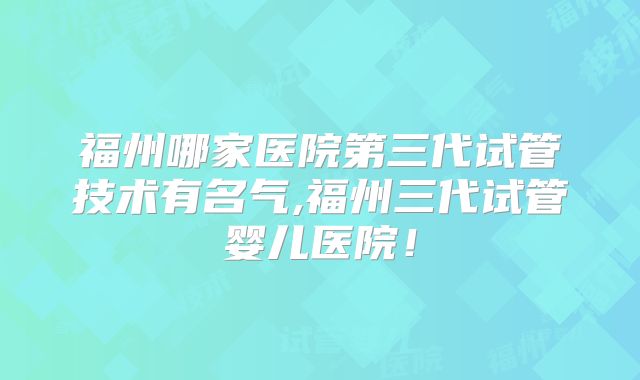 福州哪家医院第三代试管技术有名气,福州三代试管婴儿医院！
