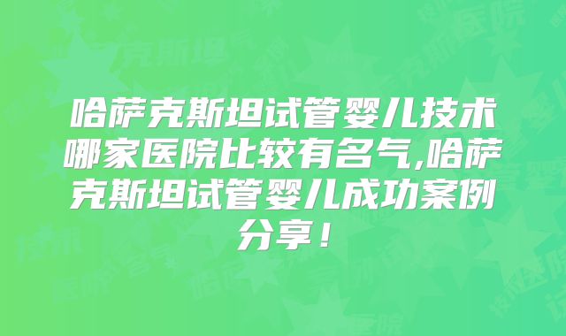 哈萨克斯坦试管婴儿技术哪家医院比较有名气,哈萨克斯坦试管婴儿成功案例分享!