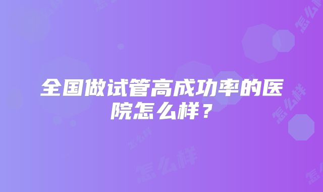 全国做试管高成功率的医院怎么样？