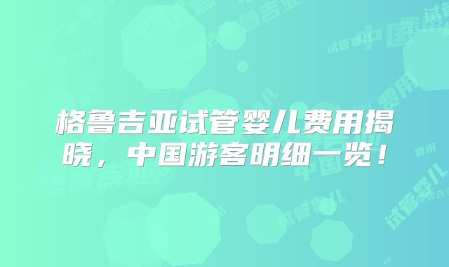格鲁吉亚试管婴儿费用揭晓，中国游客明细一览！