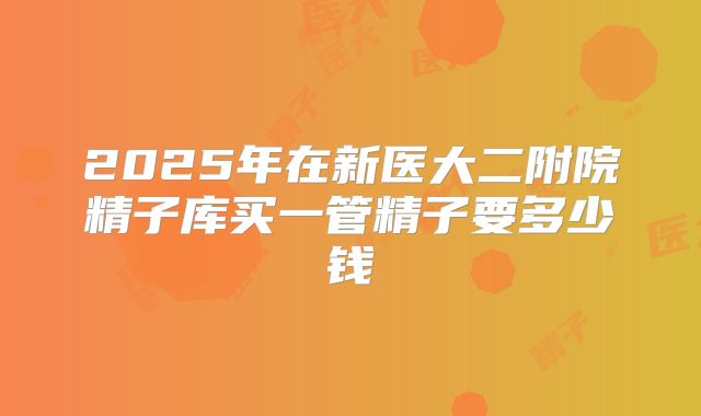 2025年在新医大二附院精子库买一管精子要多少钱