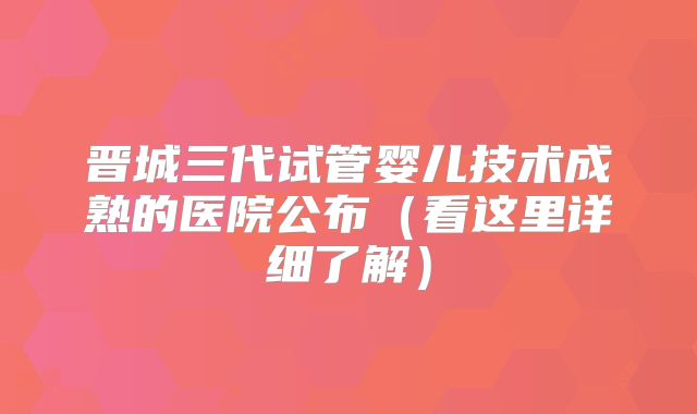 晋城三代试管婴儿技术成熟的医院公布(看这里详细了解)