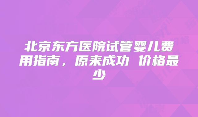 北京东方医院试管婴儿费用指南，原来成功 价格最少