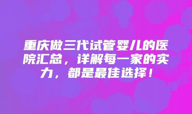 重庆做三代试管婴儿的医院汇总，详解每一家的实力，都是最佳选择！