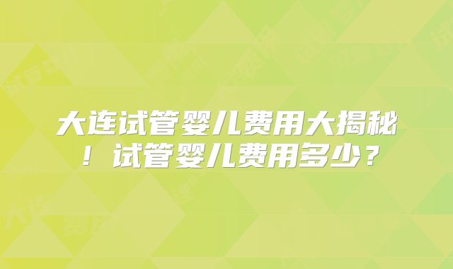 大连试管婴儿费用大揭秘！试管婴儿费用多少？