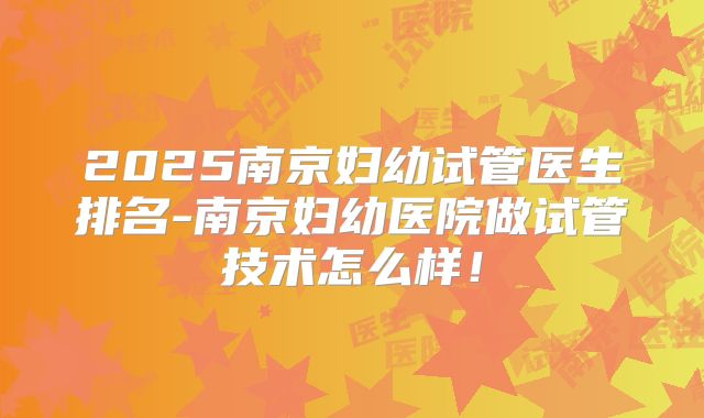 2025南京妇幼试管医生排名-南京妇幼医院做试管技术怎么样！
