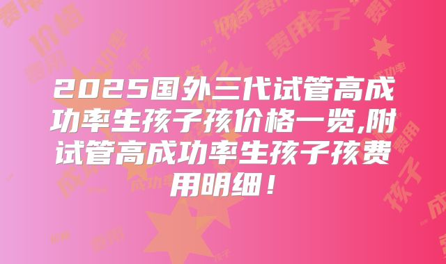 2025国外三代试管高成功率生孩子孩价格一览,附试管高成功率生孩子孩费用明细！