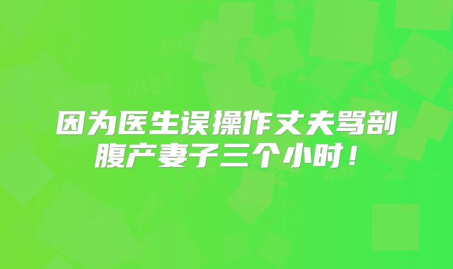 因为医生误操作丈夫骂剖腹产妻子三个小时!